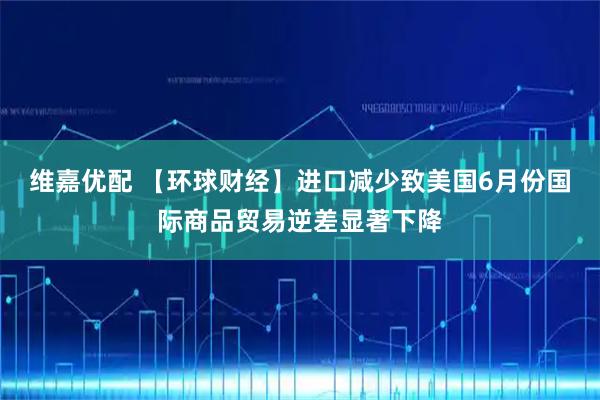 维嘉优配 【环球财经】进口减少致美国6月份国际商品贸易逆差显著下降