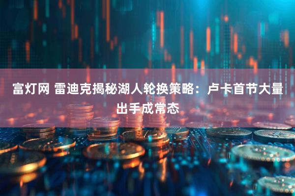 富灯网 雷迪克揭秘湖人轮换策略：卢卡首节大量出手成常态