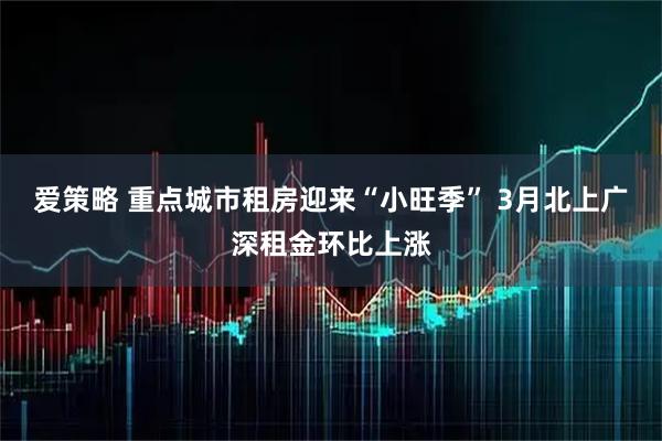 爱策略 重点城市租房迎来“小旺季” 3月北上广深租金环比上涨