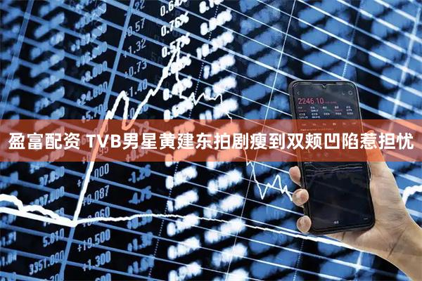 盈富配资 TVB男星黄建东拍剧瘦到双颊凹陷惹担忧