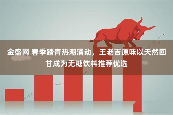 金盛网 春季踏青热潮涌动,王老吉原味以天然回甘成为无糖饮料推荐优选