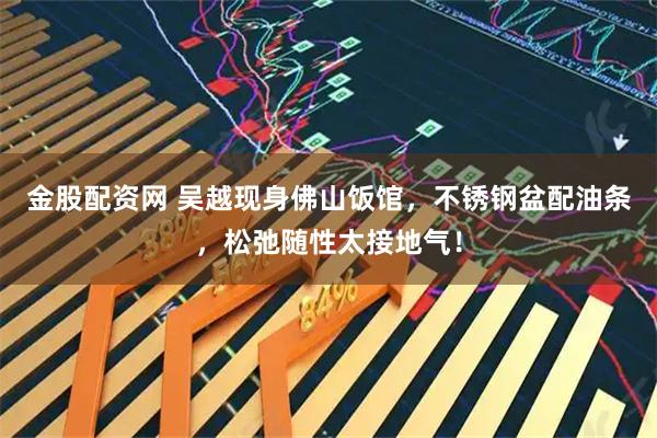 金股配资网 吴越现身佛山饭馆,不锈钢盆配油条,松弛随性太接地气!