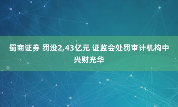 蜀商证券 罚没2.43亿元 证监会处罚审计机构中兴财光华