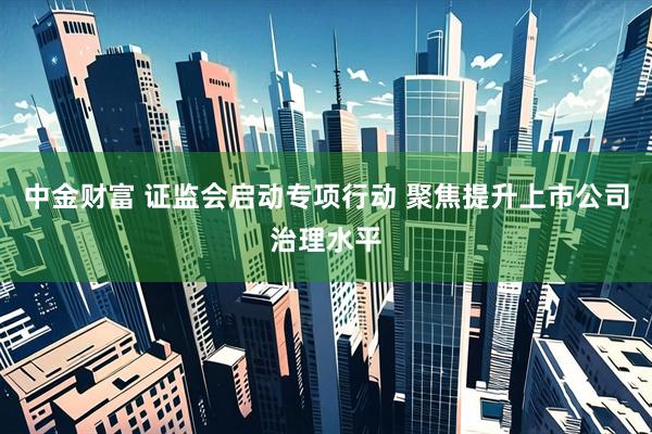 中金财富 证监会启动专项行动 聚焦提升上市公司治理水平