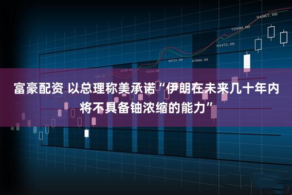 富豪配资 以总理称美承诺“伊朗在未来几十年内将不具备铀浓缩的能力”