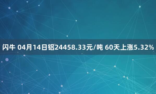 闪牛 04月14日铝24458.33元/吨 60天上涨5.32%